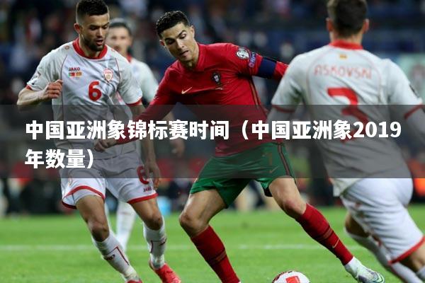 中国亚洲象锦标赛时间（中国亚洲象2019年数量）