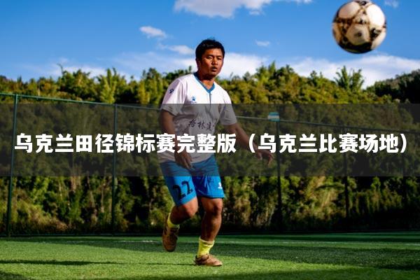 乌克兰田径锦标赛完整版（乌克兰比赛场地）