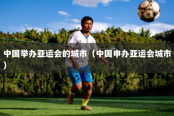 中国举办亚运会的城市（中国申办亚运会城市）