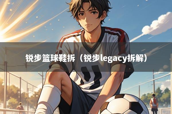 锐步篮球鞋拆（锐步legacy拆解）