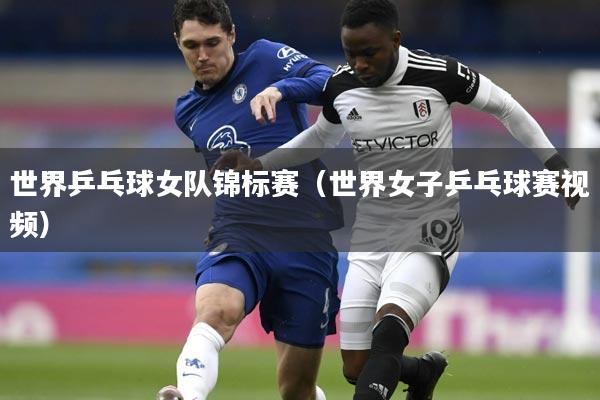 世界乒乓球女队锦标赛（世界女子乒乓球赛视频）