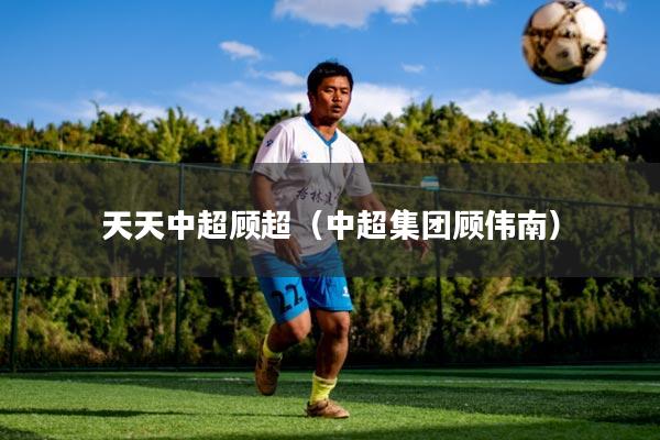 天天中超顾超（中超集团顾伟南）