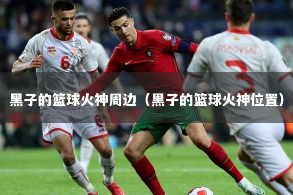 黑子的篮球火神周边（黑子的篮球火神位置）