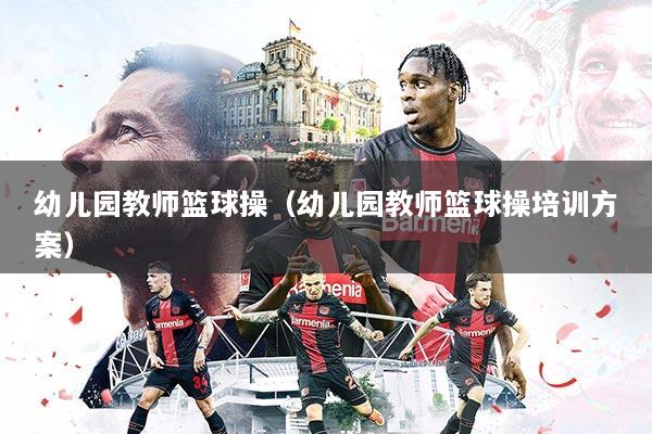幼儿园教师篮球操（幼儿园教师篮球操培训方案）