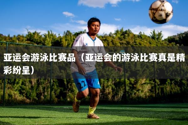 亚运会游泳比赛品(亚运会的游泳比赛真是精彩纷呈)