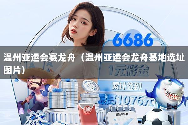 温州亚运会赛龙舟(温州亚运会龙舟基地选址图片)