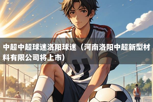 中超中超球迷洛阳球迷（河南洛阳中超新型材料有限公司将上市）