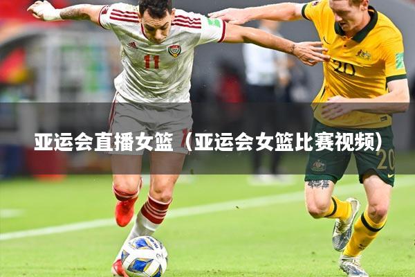 亚运会直播女篮（亚运会女篮比赛视频）