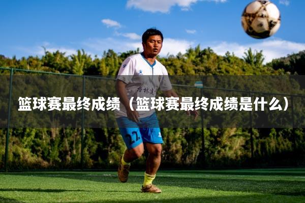 篮球赛最终成绩（篮球赛最终成绩是什么）