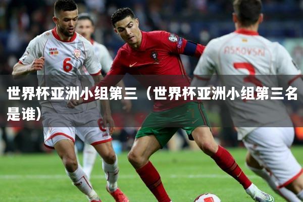 世界杯亚洲小组第三（世界杯亚洲小组第三名是谁）