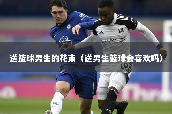 送篮球男生的花束（送男生篮球会喜欢吗）