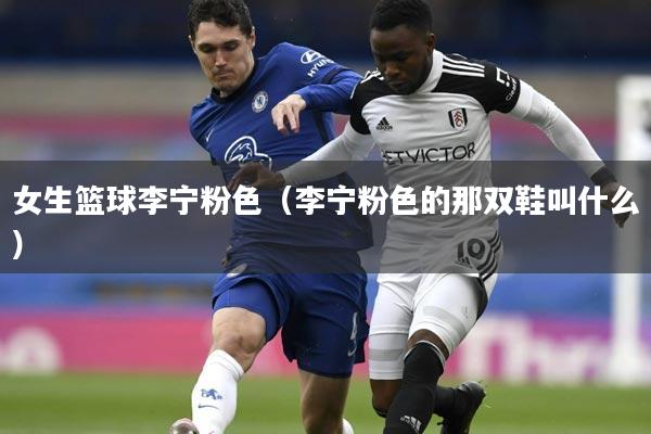 女生篮球李宁粉色（李宁粉色的那双鞋叫什么）