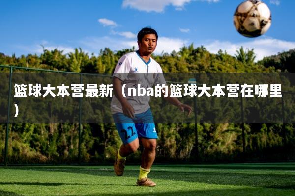 篮球大本营最新（nba的篮球大本营在哪里）