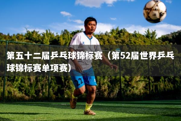 第五十二届乒乓球锦标赛（第52届世界乒乓球锦标赛单项赛）
